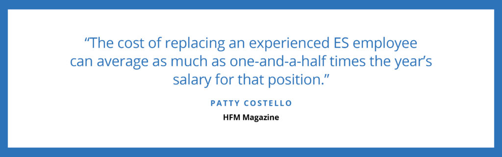 "The cost of replacing an experienced ES employee can average as much as one-and-a-half times the year's salary for that position." - Patty Costello, HFM Magazine